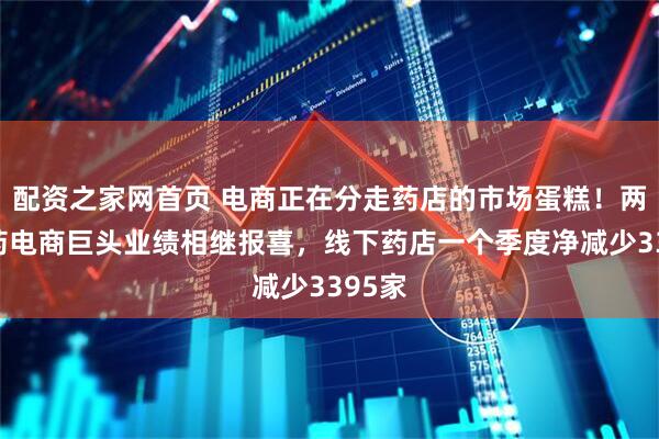 配资之家网首页 电商正在分走药店的市场蛋糕！两大医药电商巨头业绩相继报喜，线下药店一个季度净减少3395家