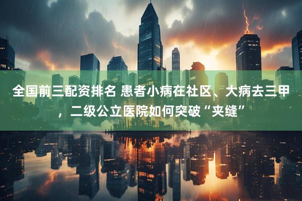 全国前三配资排名 患者小病在社区、大病去三甲，二级公立医院如何突破“夹缝”