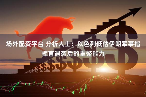 场外配资平台 分析人士：以色列低估伊朗军事指挥官遇袭后的重整能力