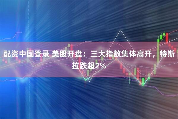 配资中国登录 美股开盘：三大指数集体高开，特斯拉跌超2%