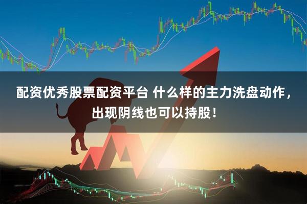 配资优秀股票配资平台 什么样的主力洗盘动作，出现阴线也可以持股！