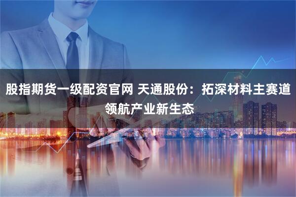 股指期货一级配资官网 天通股份：拓深材料主赛道 领航产业新生态