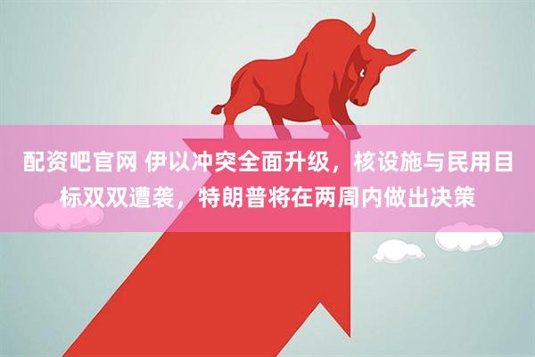 配资吧官网 伊以冲突全面升级，核设施与民用目标双双遭袭，特朗普将在两周内做出决策