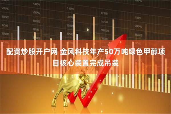 配资炒股开户网 金风科技年产50万吨绿色甲醇项目核心装置完成吊装