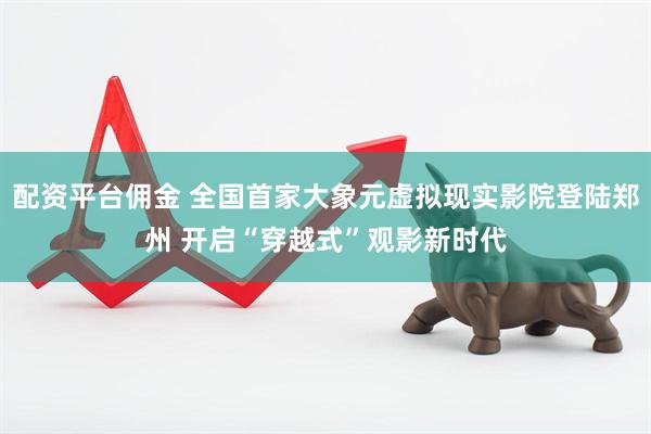 配资平台佣金 全国首家大象元虚拟现实影院登陆郑州 开启“穿越式”观影新时代