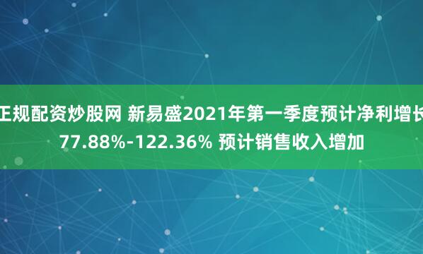 正规配资炒股网 新易盛2021年第一季度预计净利增长77.88%-122.36% 预计销售收入增加