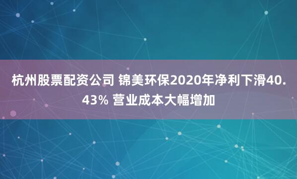 杭州股票配资公司 锦美环保2020年净利下滑40.43% 营业成本大幅增加