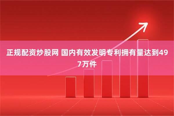 正规配资炒股网 国内有效发明专利拥有量达到497万件