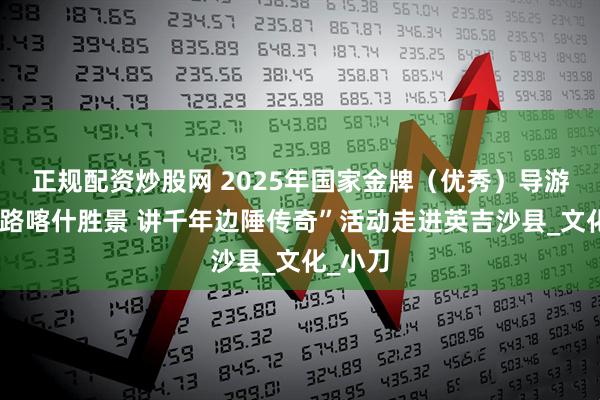 正规配资炒股网 2025年国家金牌（优秀）导游“览丝路喀什胜景 讲千年边陲传奇”活动走进英吉沙县_文化_小刀