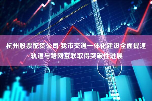 杭州股票配资公司 我市交通一体化建设全面提速 轨道与路网互联取得突破性进展