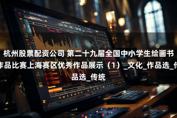 杭州股票配资公司 第二十九届全国中小学生绘画书法作品比赛上海赛区优秀作品展示（1）_文化_作品选_传统
