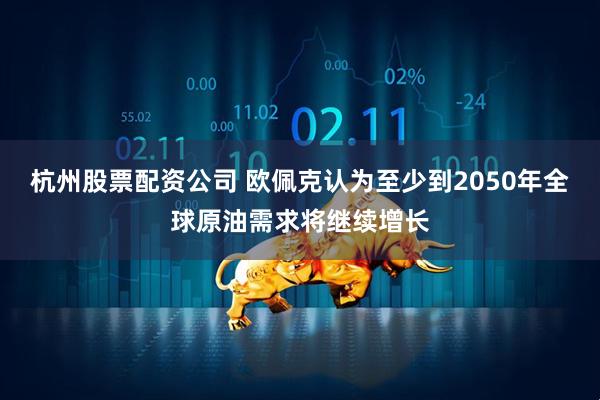杭州股票配资公司 欧佩克认为至少到2050年全球原油需求将继续增长