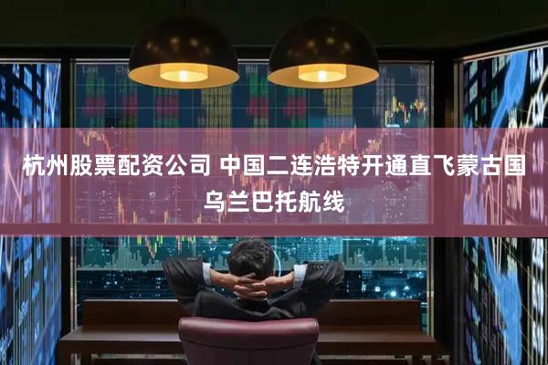杭州股票配资公司 中国二连浩特开通直飞蒙古国乌兰巴托航线