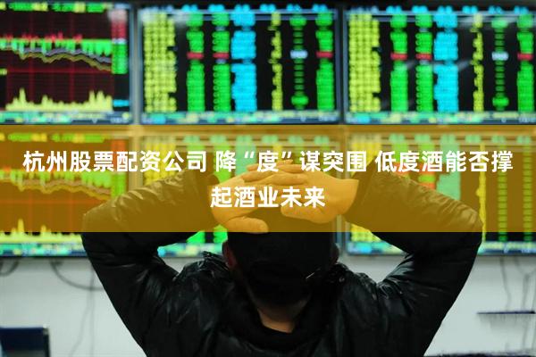 杭州股票配资公司 降“度”谋突围 低度酒能否撑起酒业未来