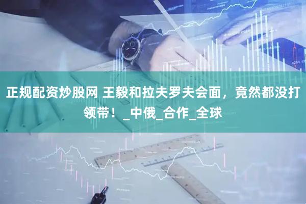 正规配资炒股网 王毅和拉夫罗夫会面，竟然都没打领带！_中俄_合作_全球