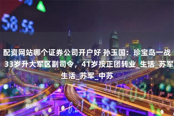 配资网站哪个证券公司开户好 孙玉国：珍宝岛一战成名，33岁升大军区副司令，41岁按正团转业_生活_苏军_中苏