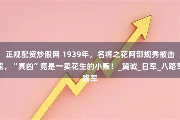 正规配资炒股网 1939年，名将之花阿部规秀被击毙，“真凶”竟是一卖花生的小贩！_冀诚_日军_八路军