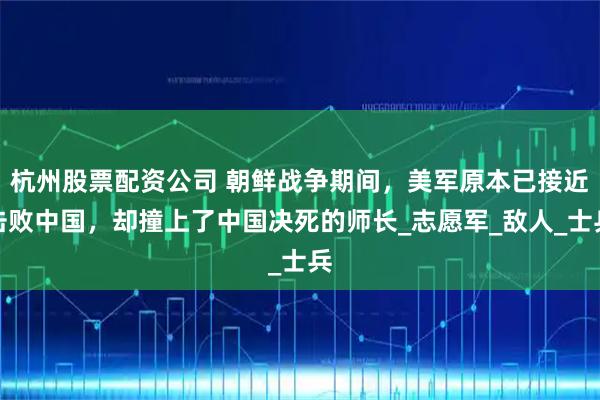 杭州股票配资公司 朝鲜战争期间，美军原本已接近击败中国，却撞上了中国决死的师长_志愿军_敌人_士兵