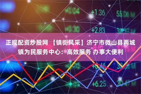 正规配资炒股网 【镇街风采】济宁市微山县两城镇为民服务中心：高效服务 办事大便利