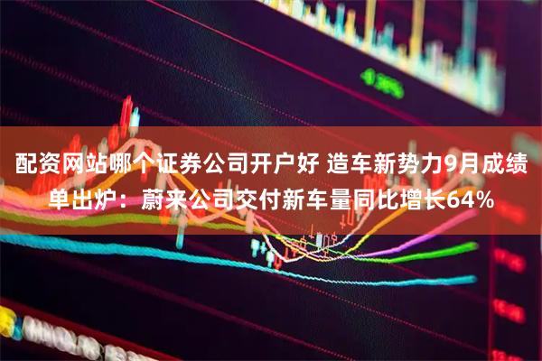配资网站哪个证券公司开户好 造车新势力9月成绩单出炉：蔚来公司交付新车量同比增长64%