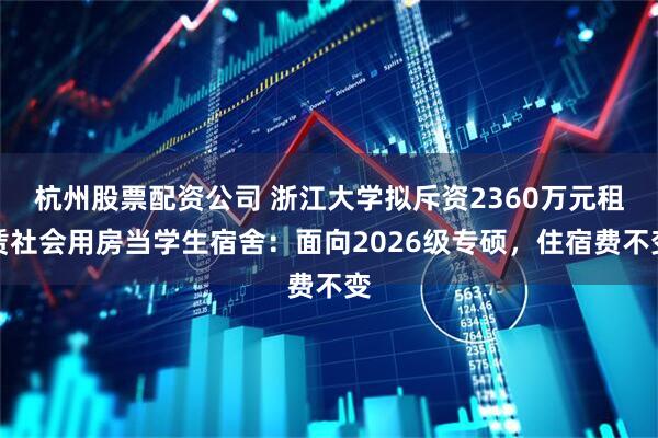 杭州股票配资公司 浙江大学拟斥资2360万元租赁社会用房当学生宿舍：面向2026级专硕，住宿费不变
