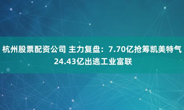 杭州股票配资公司 主力复盘：7.70亿抢筹凯美特气 24.43亿出逃工业富联