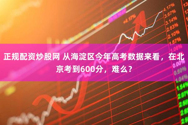 正规配资炒股网 从海淀区今年高考数据来看，在北京考到600分，难么？