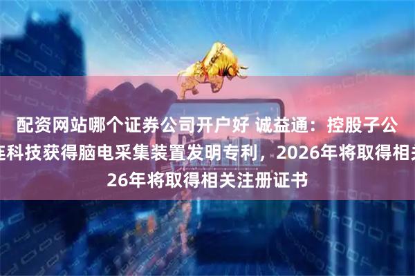 配资网站哪个证券公司开户好 诚益通：控股子公司北京脑连科技获得脑电采集装置发明专利，2026年将取得相关注册证书