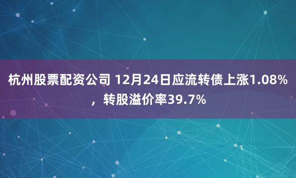 杭州股票配资公司 12月24日应流转债上涨1.08%，转股溢价率39.7%