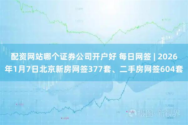 配资网站哪个证券公司开户好 每日网签 | 2026年1月7日北京新房网签377套、二手房网签604套