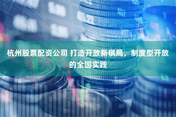 杭州股票配资公司 打造开放新棋局，制度型开放的全国实践