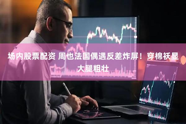 场内股票配资 周也法国偶遇反差炸屏！穿棉袄显大腿粗壮
