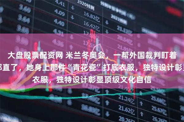 大盘股票配资网 米兰冬奥会，一帮外国裁判盯着谷爱凌，眼睛都直了，她身上那件“青花瓷”打底衣服，独特设计彰显顶级文化自信
