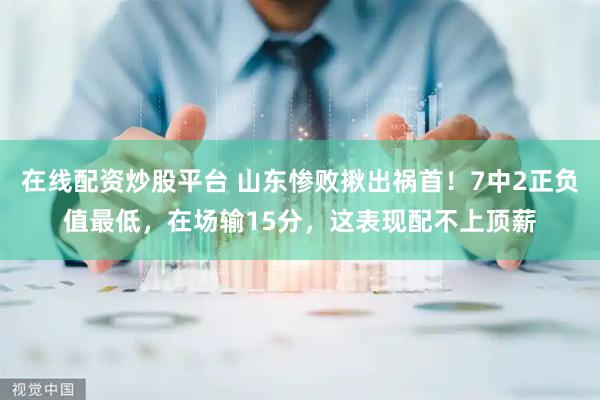 在线配资炒股平台 山东惨败揪出祸首!7中2正负值最低,在场输15分,这表现配不上顶薪