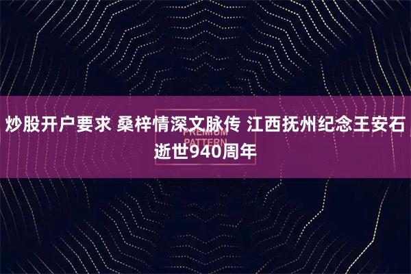 炒股开户要求 桑梓情深文脉传 江西抚州纪念王安石逝世940周年