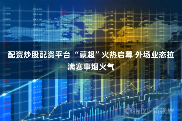 配资炒股配资平台 “蒙超”火热启幕 外场业态拉满赛事烟火气